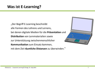 Was ist E-Learning? 
„Der Begriff E-Learning beschreibt 
alle Formen des Lehrens und Lernens, 
bei denen digitale Medien für die Präsentation und 
Distribution von Lernmaterialien sowie 
zur Unterstützung zwischenmenschlicher 
Kommunikation zum Einsatz kommen, 
mit dem Ziel räumliche Distanzen zu überwinden.“ 
©2014,CLC – Corporate Learning & Change, Dr. Katja Bett 7 
 