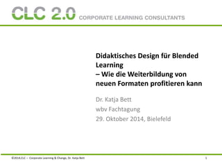 Didaktisches Design für Blended 
Learning 
– Wie die Weiterbildung von 
neuen Formaten profitieren kann 
Dr. Katja Bett 
wbv Fachtagung 
29. Oktober 2014, Bielefeld 
©2014,CLC – Corporate Learning & Change, Dr. Katja Bett 1 
 