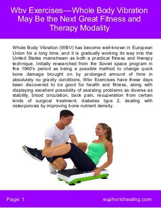 Wbv Exercises — Whole Body Vibration
May Be the Next Great Fitness and
Therapy Modality
Page: 1 euphorichealing.com
Whole Body Vibration (WBV) has become well-known in European
Union for a long time, and it is gradually working its way into the
United States mainstream as both a practical fitness and therapy
technique. Initially researched from the Soviet space program in
the 1960's period as being a possible method to change quick
bone damage brought on by prolonged amount of time in
absolutely no gravity conditions, Wbv Exercises have these days
been discovered to be good for health and fitness, along with
displaying excellent possibility of assisting problems as diverse as
stability, blood circulation, back pain, recuperation from certain
kinds of surgical treatment, diabetes type 2, dealing with
osteoporosis by improving bone nutrient density.
 