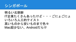シンガポール
明るい北朝鮮
IT企業たくさんあったけど・・・ごにょごにょ
いろいろ人工的テイスト
高いものから安いものまで色々
Mac超少ない、Androidだらけ
 