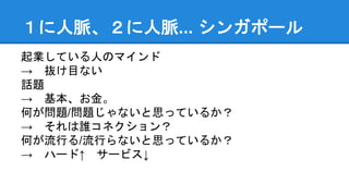１に人脈、２に人脈... シンガポール
起業している人のマインド
→ 抜け目ない
話題
→ 基本、お金。
何が問題/問題じゃないと思っているか？
→ それは誰コネクション？
何が流行る/流行らないと思っているか？
→ ハード↑ サービス↓
 