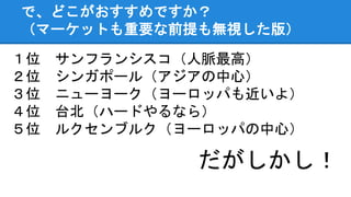 で、どこがおすすめですか？
（マーケットも重要な前提も無視した版）
１位 サンフランシスコ（人脈最高）
２位 シンガポール（アジアの中心）
３位 ニューヨーク（ヨーロッパも近いよ）
４位 台北（ハードやるなら）
５位 ルクセンブルク（ヨーロッパの中心）
だがしかし！
 