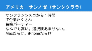 アメリカ サンノゼ（サンタクララ）
サンフランシスコから１時間
IT企業たくさん
毎晩パーティー
なんでも高い。選択肢あまりない。
Macだらけ、iPhoneだらけ
 