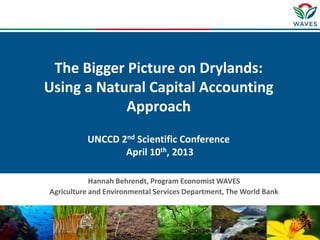 The Bigger Picture on Drylands:
Using a Natural Capital Accounting
            Approach
          UNCCD 2nd Scientific Conference
                 April 10th, 2013

            Hannah Behrendt, Program Economist WAVES
Agriculture and Environmental Services Department, The World Bank
 