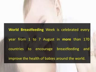 World Breastfeeding Week is celebrated every
year from 1 to 7 August in more than 170
countries to encourage breastfeeding and
improve the health of babies around the world.
 
