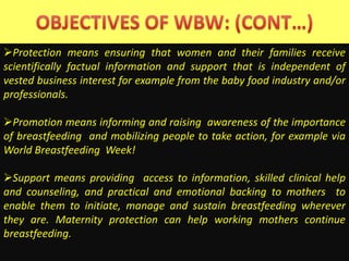 Protection means ensuring that women and their families receive
scientifically factual information and support that is independent of
vested business interest for example from the baby food industry and/or
professionals.
Promotion means informing and raising awareness of the importance
of breastfeeding and mobilizing people to take action, for example via
World Breastfeeding Week!
Support means providing access to information, skilled clinical help
and counseling, and practical and emotional backing to mothers to
enable them to initiate, manage and sustain breastfeeding wherever
they are. Maternity protection can help working mothers continue
breastfeeding.
 