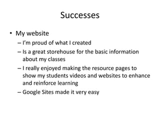 Successes
• My website
  – I’m proud of what I created
  – Is a great storehouse for the basic information
    about my classes
  – I really enjoyed making the resource pages to
    show my students videos and websites to enhance
    and reinforce learning
  – Google Sites made it very easy
 