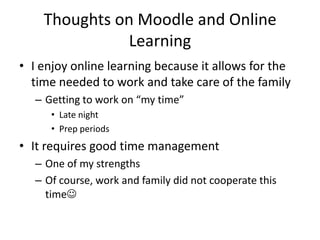 Thoughts on Moodle and Online
               Learning
• I enjoy online learning because it allows for the
  time needed to work and take care of the family
   – Getting to work on “my time”
      • Late night
      • Prep periods
• It requires good time management
   – One of my strengths
   – Of course, work and family did not cooperate this
     time
 