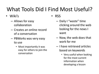 What Tools Did I Find Most Useful?
• Wiki’s                              • RSS
   – Allows for easy                    – Daily I “waste” time
     collaboration                        clicking around the web
   – Creates an online record             looking for the news I
     of a conversation                    want
   – PBWorks was very easy              – Now, the web does that
     to use                               work for me
      • Most importantly it was         – I have retrieved articles
        easy for others to join the       based on keywords
        conversation                          • Very useful when looking
                                                for the most current
                                                information when
                                                developing a lesson
 
