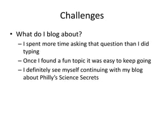 Challenges
• What do I blog about?
  – I spent more time asking that question than I did
    typing
  – Once I found a fun topic it was easy to keep going
  – I definitely see myself continuing with my blog
    about Philly’s Science Secrets
 