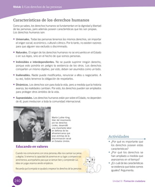 240 Unidad 6 / Formación ciudadana240
Módulo 1 / Los derechos de las personas
Características de los derechos humanos
Como	ya	sabes,	los	derechos	humanos	se	fundamentan	en	la	dignidad	y	libertad	
de	las	personas,	pero	además	poseen	características	que	les	son	propias.	
Los	derechos	humanos	son:
•	Universales.	Todas	las	personas	tenemos	los	mismos	derechos,	sin	importar	
el	origen	social,	económico,	cultural	o	étnico.	Por	lo	tanto,	no	existen	razones	
para	que	alguien	sea	excluido	o	discriminado.	
•	Naturales.	El	origen	de	los	derechos	humanos	no	se	encuentra	en	el	Estado	
o	en	sus	leyes,	sino	en	el	hecho	de	que	somos	personas.
•	Indivisibles e interdependientes.	No	se	puede	suprimir	ningún derecho,	
porque	esto	pondría	en	peligro	la	existencia	de	los	otros.	Los	derechos	
comparten	un	mismo	objetivo,	por	esto,	deben	ser	asumidos	como	un	todo.
•	Inalienables.	Nadie	puede	modificarlos,	renunciar	a	ellos	o	negociarlos.	A	
su	vez,	todos	tenemos	la	obligación	de	respetarlos.	
•	Dinámicos.	Los	derechos	son	para	toda	la	vida,	pero	a	medida	que	la	historia	
avanza,	las	realidades	cambian.	Por	esto,	los	derechos	pueden	ser	ampliados	
para	proteger	otros	ámbitos	de	la	vida.
•	Supraestatales.	Los	derechos	humanos	están	por	sobre	el	Estado,	no	dependen	
de	él,	pues	involucran	a	toda	la	comunidad	internacional.		
Martin Luther King,
líder del movimiento
por los derechos
civiles, desarrolló
una importante labor
en defensa de los
afroamericanos que
eran víctimas de la
discriminación racial
en Estados Unidos. •	¿Por	qué	es	importante	que	
los	derechos	posean	estas	
características?
•	¿Por	qué	los	derechos	se	
han	ampliado	a	medida	que	
avanzamos	en	el	tiempo?
•	¿En	cuál	de	las	características	
se	evidencia	que	todos	somos	
iguales?	Argumenta.
Actividades
Educando en valores
Cuando nos comunicamos con otras personas, ellas nos cuentan sus penas
y alegrías. Si tenemos la capacidad de ponernos en su lugar y compartir sus
sentimientos, acompañarlos para que se sientan bien y comprender sus
ideas sin juzgar, estamos siendo empáticos.
Recuerda que la empatía te ayudará a respetar los derechos de las personas.
U6.indd 240 15-06-12 19:44
 