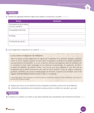 241
a.	 Explica	qué	ocurre	con	los	derechos	de	los	inmigrantes	al	dictarse	una	ley	como	la	de	Alabama.
b.	 ¿Cuál	de	las	características	de	los	derechos	humanos	entra	en	conflicto	con	esta	ley?,	¿por	qué?
3.	Escribe	en	tu	cuaderno	un	cuento	en	que	estén	presentes	dos	características	de	los	derechos	humanos.	Crear
Sintetiza
Practica
241
	Reconocer	que	todas	las	personas	poseen	derechos
1.	Clasifica	los	siguientes	derechos	según	sean	políticos,	económicos	o	sociales.	Clasificar
Derecho Clasificación
A	la	protección	de	la	familia	
y	de	sus	miembros
A	la	igualdad	ante	la	ley
Al	trabajo
A	la	libertad	de	opinión	
2.	Lee	el	fragmento	y	responde	en	tu	cuaderno.	Analizar
La ley sobre inmigración de Alabama
Todos los países pueden reglamentar el ingreso de inmigrantes en su territorio, expulsar a quienes
entran en forma irregular y aplicar las leyes sobre inmigración a quienes ya no tengan autorización
para permanecer en el territorio. A su vez, el derecho internacional exige que todas las personas, por
su condición humana, sean respetadas en sus derechos fundamentales. En septiembre de 2011,
el estado de Alabama, de Estados Unidos, creó una ley que hace imposible la vida diaria de los
inmigrantes que no tienen autorización para estar en dicho territorio. La ley les niega la protección
igualitaria conforme a las normas internacionales de derechos humanos y ha facilitado que se les
nieguen derechos básicos como el acceso al agua y a la vivienda.
Human	Rights	Watch.	“Vivir	sin	dignidad:	la	ley	sobre	inmigración	de	Alabama”,	diciembre	de	2011	(Adaptación).	Recuperado	en	
enero	de	2012	de	www.hrw.org/es
U6.indd 241 15-06-12 19:44
 