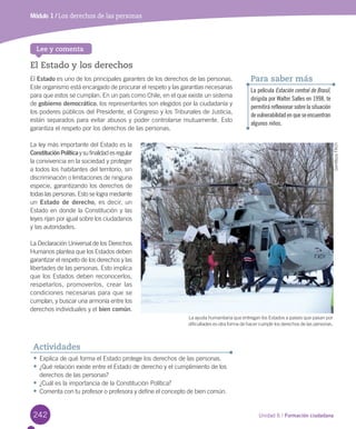 242 Unidad 6 / Formación ciudadana
El Estado y los derechos
El	Estado	es	uno	de	los	principales	garantes	de	los	derechos	de	las	personas.	
Este	organismo	está	encargado	de	procurar	el	respeto	y	las	garantías	necesarias	
para	que	estos	se	cumplan.	En	un	país	como	Chile,	en	el	que	existe	un	sistema	
de	gobierno democrático,	los	representantes	son	elegidos	por	la	ciudadanía	y	
los	poderes	públicos	del	Presidente,	el	Congreso	y	los	Tribunales	de	Justicia,	
están	separados	para	evitar	abusos	y	poder	controlarse	mutuamente.	Esto	
garantiza	el	respeto	por	los	derechos	de	las	personas.	
La	ley	más	importante	del	Estado	es	la	
ConstituciónPolítica	y	su	finalidad	es	regular	
la	convivencia	en	la	sociedad	y	proteger	
a	todos	los	habitantes	del	territorio,	sin	
discriminación	o	limitaciones	de	ninguna	
especie,	garantizando	los	derechos	de	
todas	las	personas.	Esto	se	logra	mediante	
un	Estado de derecho,	es	decir,	un	
Estado	en	donde	la	Constitución	y	las	
leyes	rijan	por	igual	sobre	los	ciudadanos	
y	las	autoridades.	
La	Declaración	Universal	de	los	Derechos	
Humanos	plantea	que	los	Estados	deben	
garantizar	el	respeto	de	los	derechos	y	las	
libertades	de	las	personas.	Esto	implica	
que	los	Estados	deben	reconocerlos,	
respetarlos,	 promoverlos,	 crear	 las	
condiciones	necesarias	para	que	se	
cumplan,	y	buscar	una	armonía	entre	los	
derechos	individuales	y	el	bien común.
•	Explica	de	qué	forma	el	Estado	protege	los	derechos	de	las	personas.	
•	¿Qué	relación	existe	entre	el	Estado	de	derecho	y	el	cumplimiento	de	los	
derechos	de	las	personas?
•	¿Cuál	es	la	importancia	de	la	Constitución	Política?
•	Comenta	con	tu	profesor	o	profesora	y	define	el	concepto	de	bien	común.
Actividades
Lee y comenta
La película Estación central de Brasil,
dirigida por Walter Salles en 1998, te
permitirá reflexionar sobre la situación
de vulnerabilidad en que se encuentran
algunos niños.
Para saber más
Módulo 1 / Los derechos de las personasMódulo 1 / Los derechos de las personas
La	ayuda	humanitaria	que	entregan	los	Estados	a	países	que	pasan	por	
dificultades	es	otra	forma	de	hacer	cumplir	los	derechos	de	las	personas.
Gentileza	FACh
U6.indd 242 15-06-12 19:44
 