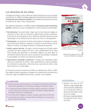 243
Los derechos de los niños
A	lo	largo	de	la	historia,	niños	y	niñas	han	vivido	situaciones	en	que	se	vulneran	
sus	derechos.	En	1959,	los	Estados	integrantes	de	las	Naciones	Unidas	firmaron	
la	Declaración de los Derechos del Niño,	con	el	objetivo	de	promover	y	reconocer	
los	derechos	de	niñas,	niños	y	adolescentes.	
Para	ratificar	la	declaración,	en	1989	se	celebró	la	Convención sobre los Derechos
del Niño,	instancia	en	la	que	se	establecieron	cuatro	principios	fundamentales:
•	No discriminar.	No	puede	haber	ningún	tipo	de	discriminación	dirigida	en	
contra	de	un	niño	o	niña,	sin	importar	su	origen	social,	cultural	o	económico.	
El	artículo	23	de	la	Declaración	de	los	Derechos	del	Niño	aborda	los	temas	
relacionados	con	los	derechos	de	las	niñas	y	los	niños	con	discapacidad.	
•	Participación.	Las	opiniones	de	niños	y	niñas	deben	ser	tomadas	en	cuenta,	
pues	todos	tienen	derecho	a	expresar	su	opinión	en	las	decisiones	que	los	
afectan.	El	artículo	13	protege	el	derecho	a	la	libertad	de	expresión.	
•	Interés superior del niño.	Las	leyes	y	normas	creadas	por	el	Estado	deben	
considerar	el	interés	superior	del	niño	o	niña,	beneficiándolo	de	la	mejor	
forma	posible	para	garantizar	su	desarrollo	integral	y	una	vida	digna.	El	
artículo	8	se	refiere	al	derecho	a	tener	y	preservar	una	identidad,	incluyendo	
la	nacionalidad,	el	nombre	y	las	relaciones	familiares.	
•	Supervivencia, desarrollo y protección.	El	Estado	y	las	autoridades	deben	
velar	por	la	protección	de	niños	y	niñas,	garantizando	su	pleno	desarrollo.	
En	el	artículo	6	se	especifica,	entre	otras	cosas,	que	todos	los	niños	y	niñas	
tienen	derecho	a	una	vida	digna.	
La	Convención	sobre	los	Derechos	del	Niño	fue	ratificada	por	Chile	en	1990.	
Esto	obliga	al	Estado	a	garantizar	y	proteger	el	cumplimiento	de	los	derechos	y	
sancionar,	según	lo	establecido	por	la	ley,	a	quienes	no	los	respeten.	
•	Todas las personas tienen derechos. La Declaración Universal de los Derechos
Humanos fue aprobada por los Estados que integran las Naciones Unidas.
•	Los derechos humanos pueden ser sociales, políticos, económicos, culturales
y civiles. Además, son universales, naturales, indivisibles, interdependientes,
inalienables, dinámicos y supraestatales.
•	Los Estados están obligados a respetar, proteger y garantizar los derechos.
•	Los derechos de los niños y las niñas fueron ratificados en la Convención
sobre los Derechos del Niño.
Lo esencial
	Reconocer	que	todas	las	personas	poseen	derechos
•	Elabora	 una	 lista	 de	 tus	
derechos.	Luego,	indaga	cuáles	
son	los	derechos	establecidos	
en	la	Convención	sobre	los	
Derechos	de	los	Niños.	Indica	
los	que	se	repiten.
•	¿Por	qué	es	importante	defender	
los	derechos	de	los	niños	y	
las	niñas?
Actividades
Cartel	de	la	Cruz	Roja	española	para	la	
campaña	mundial	a	favor	de	las	víctimas	
de	guerra.	
Menciona tres derechos de los niños
que son vulnerados en una guerra.
U6.indd 243 15-06-12 19:44
 