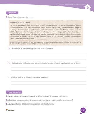 245
3.	Lee	el	fragmento	y	responde.	Evaluar
a.	 Explica	cómo	se	vulneran	los	derechos	de	los	niños	en	Nepal.
b.	 ¿Cuál	es	la	labor	del	Estado	frente	a	los	derechos	humanos?,	¿el	Estado	nepalí	cumple	con	su	deber?
c.	 ¿Cómo	te	sentirías	si	vivieras	una	situación	como	esa?
Sintetiza
Ponte a prueba
	Reconocer	que	todas	las	personas	poseen	derechos
Los kamaiya de Nepal
En Nepal la situación de los niños de las familias kamaiya es crítica. El término se refiere al sistema
tradicional nepalí por el que los miembros de las familias más pobres y sin tierra se veían obligados
a trabajar como esclavos en las tierras de los terratenientes. El gobierno abolió el sistema en el año
2000, liberando a los kamaiyas de ejercer este servicio. Sin embargo, ocho años después, aún
existían alrededor de veinte mil niños que seguían trabajando como sirvientes domésticos en casas
particulares, recibiendo menos de doce dólares anuales, es decir, menos de cinco mil setecientos
pesos chilenos aproximadamente.
Organización	Save	the	Children.	“Esclavos	puertas	adentro.	Las	peores	formas	de	trabajo	infantil	doméstico”,	14	de	junio	de	2008	
(Adaptación).	Recuperado	en	enero	de	2012	de	www.savethechildren.es
1.	Explica	quiénes	tienen	derechos	y	cuál	ha	sido	la	evolución	de	los	derechos	humanos.
2.	¿Cuáles	son	las	características	de	los	derechos?,	¿qué	ocurre	si	alguna	de	ellas	no	se	cumple?
3.	¿Qué	papel	tiene	el	Estado	en	relación	con	los	derechos	humanos?
U6.indd 245 15-06-12 19:44
 