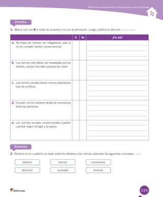 249
1.	Marca	con	una	 	si	estás	de	acuerdo	o	no	con	la	afirmación.	Luego,	justifica	tu	elección.	Argumentar
Sí No ¿Por qué?
a.	 No	todas	las	normas	son	obligatorias,	pero	si	
no	se	cumplen	existen	consecuencias.
b.	 Las	normas	solo	deben	ser	respetadas	por	los	
adultos,	porque	son	ellos	quienes	las	crean.	
c.	 Las	normas	sociales	tienen	menos	importancia	
que	las	jurídicas.	
d.	 Cumplir	con	los	deberes	facilita	la	convivencia	
entre	las	personas.
e.	 Las	normas	sociales	convencionales	pueden	
cambiar	según	el	lugar	y	la	época.
2.	Redacta	en	tu	cuaderno	un	texto	sobre	los	deberes	y	las	normas	utilizando	los	siguientes	conceptos.	Crear
Reconocer que los derechos conllevan deberes y responsabilidades
Practica
Sintetiza
deberes
derechos
normas
sociedad
convivencia
armonía
U6.indd 249 15-06-12 19:44
 