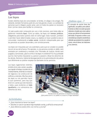 250 Unidad 6 / Formación ciudadana
Módulo 2 / Deberes y responsabilidades
El concepto de nación tiene dos
significados,unopolíticoyotrocultural.
Elprimeroserefierealanaciónqueposee
soberaníaoelpoderparacrearyaplicar
normas que afectan el funcionamiento
del Estado. El segundo se refiere a una
comunidadquecompartecaracterísticas
culturalesqueprovienendeunpasadoen
común, como el idioma, las tradiciones
o las creencias.
¿Sabías que...?
•	¿Qué	importancia	tienen	las	leyes?
•	Describe	un	caso	en	que	no	se	haya	respetado	una	ley,	¿cuál	fue	la	consecuencia?
•	¿Qué	diferencia	existe	entre	una	norma	y	una	ley?
Actividades
Las leyes
Existen	distintos	tipos	de	comunidades:	la	familia,	el	colegio	o	los	amigos.	No	
obstante,	también	formamos	parte	de	una	más	grande,	el	país.	La	cantidad	de	
personas	que	lo	integran	puede	variar,	pero	en	todos	los	países	es	necesario	
tener	normas	claras	para	facilitar	la	convivencia.	
Un	país	puede	estar	compuesto	por	una	o	más	naciones,	pero	todas	ellas	se	
gobiernan	mediante	leyes.	Como	ya	sabes,	las	leyes	son	normas jurídicas,	
obligatorias	para	todos	quienes	viven	en	cierto	lugar.	Estas	mandan,	prohíben	
o	permiten	hacer	determinadas	cosas	y	su	objetivo	es	hacer	posible	la	vida	en	
comunidad,	manteniendo	el	orden social,	condición	indispensable	para	que	
las	personas	se	puedan	desarrollar	y	vivir	armónicamente.	
Las	leyes	son	impuestas	por	una	autoridad	y	para	que	se	cumplan	es	posible	
recurrir	al	uso	de	la	fuerza.	Por	ejemplo,	si	una	persona	comete	un	delito,	será	
arrestada	por	carabineros	y	enviada	a	los	Tribunales	de	Justicia,	donde	será	
juzgada	y	sancionada.	¿Qué	ocurriría	si	las	leyes	no	existieran?	Es	muy	probable	
que	los	más	fuertes	impusieran	su	parecer	y	pasaran	a	llevar	los	derechos	de	
los	demás.	Asimismo,	habría	tal	desorganización	en	la	administración	de	justicia	
que	difícilmente	se	podrían	respetar	las	libertades	de	las	personas.
Las	leyes	reglamentan	distintos	
ámbitos	de	la	vida:	existen	aquellas	
que	regulan	el	trabajo,	la	protección	al	
medioambiente,	el	tránsito,	la	creación	
de	negocios	o	la	construcción	de	
edificios	y	viviendas.	Muchas	veces	
las	leyes	no	nos	permiten	hacer	
lo	que	queremos,	pero	hay	que	
tener	en	cuenta	que	esto	favorece	
a	todos,	pues	recibimos	un	trato
igualitario	y	no	vulneramos	los	
derechos	de	otros.	
Lee y comenta
Muchas veces las personas no respetamos las leyes.
¿Qué puede ocurrir si un peatón no cruza en un lugar habilitado?
U6.indd 250 15-06-12 19:44
 