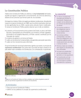 251
•	La vida en sociedad está
normada para facilitar la
convivencia. Tenemos que
cumplir con los deberes para
no vulnerar los derechos de
los demás.
•	Las normas sociales no
son obligatorias, pero si
no se cumplen existen
consecuencias.
•	Las normas jurídicas
corresponden a las leyes.
Estas son obligatorias y no
cumplirlas significa que la
consecuencia será una multa
o incluso la cárcel.
•	Normas y leyes son creadas
para regular la vida dentro de
una comunidad.
•	Las leyes son establecidas
por las autoridades y nos
permiten un trato igualitario.
•	La Constitución es la ley
fundamental del Estado.
Las otras leyes no pueden
contradecirla ni oponerse.
Reconocer que los derechos conllevan deberes y responsabilidades
•	Para	qué	sirve	la	Constitución	Política.
•	Define	con	tus	palabras	el	concepto	de	supremacía	constitucional.
Actividades
La Constitución Política
Hablar	de	la	Constitución	Política	es	referirse	a	la	ley fundamental	del	Estado,	
aquella	que	regula	su	organización	y	funcionamiento,	así	como	los	derechos	y	
deberes	de	las	personas	que	forman	parte	de	una	sociedad.	
A	lo	largo	de	su	historia,	Chile	se	ha	regido	por	distintas	constituciones.	Actualmente	
impera	en	el	país	la	Constitución	de	1980,	que	ha	sufrido	importantes	reformas:	
la	más	significativa	fue	en	2005,	cuando	varios	artículos	fueron	modificados.	
Si	revisas	la	Constitución	Política	podrás	observar	que	en	ella	se	establece:
•	la	división	y	el	funcionamiento	de	los	poderes	del	Estado,	es	decir,	del	Poder	
Ejecutivo,	representado	por	el	Presidente	y	sus	ministros;	el	Poder	Legislativo,	
encarnado	en	el	Congreso	Nacional,	y	el	Poder	Judicial,	constituido	por	los	
Tribunales	de	Justicia.
•	el	sistema	de	gobierno	y	la	forma	de	Estado;	
•	cuáles	son	los	derechos	fundamentales	y	las	garantías	para	poder	ejercerlos;
•	cuáles	son	los	mecanismos	para	reformarla.
El	que	la	Constitución	sea	la	ley	fundamental,	significa	que	existe	un	principio	de	
supremacía constitucional.	Esto	quiere	decir	que	todas	las	leyes	creadas	en	el	
país	deben	estar	sometidas	a	la	Constitución	y	no	contradecirla	ni	oponérsele.	
Palacio	de	La	Moneda.
Trabaja con la Constitución Política de Chile y establece qué sistema de gobierno posee el
país y en qué artículo se garantizan los derechos de las personas.
Lo esencial
U6.indd 251 15-06-12 19:44
 