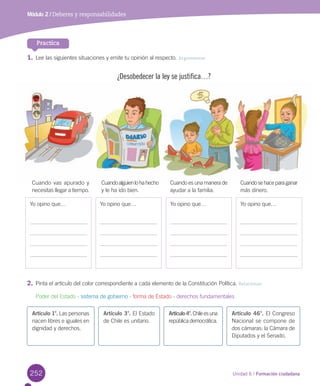 252 Unidad 6 / Formación ciudadana252
1.	Lee las siguientes situaciones y emite tu opinión al respecto. Argumentar
Practica
2.	Pinta el artículo del color correspondiente a cada elemento de la Constitución Política. Relacionar
Poder del Estado - sistema de gobierno - forma de Estado - derechos fundamentales
Módulo 2 / Deberes y responsabilidades
¿Desobedecer la ley se justifica…?
Yo opino que… Yo opino que… Yo opino que… Yo opino que…
Cuandoalguienlohahecho
y le ha ido bien.
Cuando vas apurado y
necesitas llegar a tiempo.
Cuando es una manera de
ayudar a la familia.
Cuandosehaceparaganar
más dinero.
Artículo 1°. Las personas
nacen libres e iguales en
dignidad y derechos.
Artículo 3°. El Estado
de Chile es unitario.
Artículo4°.Chileesuna
república democrática.
Artículo 46°. El Congreso
Nacional se compone de
dos cámaras: la Cámara de
Diputados y el Senado.
U6.indd 252 27-06-12 15:32
 