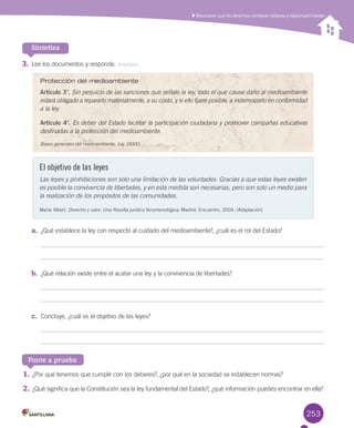 253253
Sintetiza
Reconocer que los derechos conllevan deberes y responsabilidades
3.	Lee los documentos y responde. Analizar
Protección del medioambiente
Artículo 3°. Sin perjuicio de las sanciones que señale la ley, todo el que cause daño al medioambiente
estará obligado a repararlo materialmente, a su costo, y si ello fuere posible, a indemnizarlo en conformidad
a la ley.
Artículo 4°. Es deber del Estado facilitar la participación ciudadana y promover campañas educativas
destinadas a la protección del medioambiente.
Bases generales del medioambiente, Ley 19300.
El objetivo de las leyes
Las leyes y prohibiciones son solo una limitación de las voluntades. Gracias a que estas leyes existen
es posible la convivencia de libertades, y en esta medida son necesarias, pero son solo un medio para
la realización de los propósitos de las comunidades.
Marta Albert. Derecho y valor. Una filosofía jurídica fenomenológica. Madrid: Encuentro, 2004. (Adaptación)
a.	 ¿Qué establece la ley con respecto al cuidado del medioambiente?, ¿cuál es el rol del Estado?
b.	 ¿Qué relación existe entre el acatar una ley y la convivencia de libertades?
c.	 Concluye, ¿cuál es el objetivo de las leyes?
Ponte a prueba
1.	¿Por qué tenemos que cumplir con los deberes?, ¿por qué en la sociedad se establecen normas?
2.	¿Qué significa que la Constitución sea la ley fundamental del Estado?, ¿qué información puedes encontrar en ella?
U6.indd 253 27-06-12 15:33
 