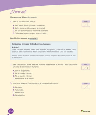 ¿Cómo	vas?
Marca con una la opción correcta.
1.	¿Qué	es	la	Constitución	Política?	
A.	Una	norma	escrita	que	tiene	una	sanción.
B.	 La	ley	fundamental	que	rige	a	la	sociedad.
C.	Un	tipo	de	norma	social	transmitida	oralmente.
D.	Sistema	de	reglas	que	rige	a	las	autoridades.
Lee el texto y responde la pregunta 2.
2.	¿Qué	característica	de	los	derechos	humanos	se	señala	en	el	artículo	1	de	la	Declaración	
Universal	de	los	Derechos	Humanos?	
A.	Son	de	las	personas.
B.	 No	se	pueden	cambiar.
C.	No	se	pueden	vulnerar.	
D.	Permanecen	en	el	tiempo.
3.	¿Cuál	es	el	deber	del	Estado	respecto	de	los	derechos	humanos?	
A.	Limitarlos.
B.	 Vulnerarlos.
C.	Modificarlos.
D.	Garantizarlos.
punto
1
punto
1
punto
1
254
Declaración Universal de los Derechos Humanos
Artículo 1.
Todos los seres humanos nacen libres e iguales en dignidad y derechos y, dotados como
están de razón y conciencia, deben comportarse fraternalmente los unos con los otros.
Naciones	Unidas.	Declaración Universal de los Derechos Humanos (Fragmento).	Recuperado	en	enero	de	2011	
de	www.un.org/es
U6.indd 254 15-06-12 19:44
 