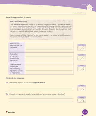 Lee el texto y completa el cuadro.
Responde las preguntas.
4.	Explica	qué	significa	el	concepto	sujeto de derecho.	
5.	¿Por	qué	es	importante	para	la	humanidad	que	las	personas	posean	derechos?
Unidad 6
puntos
2
puntos
2
puntos
2
puntos
2
puntos
2
Evaluación intermedia
255
Un caso de bullying
Tras reiteradas agresiones el niño ya no asiste al colegio por miedo a que resulte herido.
Su familia estampó una denuncia en carabineros y se contactó con las autoridades de
la escuela para que se tomen las medidas del caso. Su padre dijo que el niño está
siendo muy perjudicado, porque ahora no puede ir a clases.
Diario	La	Estrella	de	Chiloé.	“Niño	sufre	un	feroz	caso	de	bullying”,	4	de	octubre	de	2008	(Adaptación).	
Recuperado	en	enero	de	2012	de	www.laestrellachiloe.cl
Menciona	dos	
derechos	que	son	
vulnerados.
¿Qué	deber	
no	cumplen	
los	agresores?	
Argumenta.
Crea	una	norma	
para	regular	
este	conflicto	y	
argumenta	cuál	es	
su	importancia.	
U6.indd 255 15-06-12 19:44
 