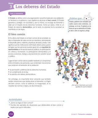 256
Lee y comenta
Unidad 6 / Formación ciudadana
Módulo
Los deberes del Estado3
256
El	Estado	se	define	como	una	organización	social	formada	por	una	población,	
un	territorio	y	un	gobierno,	cuyo	objetivo	es	alcanzar	el	bien común.	El	Estado	
garantiza	y	protege	a	la	sociedad	y,	por	lo	mismo,	se	encarga	de	fomentar	y	
velar	por	el	respeto	de	los	derechos	humanos.	Como	ya	sabes,	Chile	es	un	
Estado	de	derecho	democrático,	por	lo	tanto,	la	voluntad	de	la	sociedad	se	
manifiesta	en	las	leyes.	
El bien común
El	fin	último	del	Estado	es	el	bien	común	de	la	sociedad,	es	
decir,	el	bienestar	de	cada	uno	de	sus	miembros,	promoviendo	
el	desarrollo	pleno,	material	y	espiritual,	de	todos	y	todas.	Esto	
significa	que	las	instituciones	del	Estado	deben	preocuparse	
de	lograr	que	las	personas	puedan	gozar	de	una	igualdad de
oportunidades	en	el	uso	de	espacios	públicos,	la	participación	
en	cultura	y	recreación,	la	participación	democrática	y	el	
acceso	a	servicios,	trabajo	y	asociaciones	de	carácter	social	
o	político.	
Lograr	el	bien	común	solo	es	posible	mediante	un	compromiso	
entre	el	Estado	y	las	personas,	que	contemple	mecanismos	
que	propicien	el	bienestar	de	la	población:
•	la	promoción	y	defensa	de	los	derechos	humanos;
•	el	cumplimiento	de	la	ley;
•	la	práctica	de	valores	democráticos.
Estado y gobierno son conceptos que
suelen usarse como sinónimos, sin
embargo, no lo son. El gobierno es la
forma en que se administra el Estado,
es decir, cómo se organiza y dirige.
¿Sabías que...?
•	¿Cómo	se	logra	el	bien	común?
•	Escribe	dos	ejemplos	de	situaciones	que	obstaculizan	el	bien	común	y	
explica	por	qué	lo	dificultan.	
Actividades
¿Por qué es importante que exista
igualdad de oportunidades?
Sin	embargo,	es	importante	tener	presente	que	también	
existen	situaciones	que	obstaculizan	el	bienestar	o	el	logro	
del	bien	común,	como	la	violencia,	la	inseguridad,	el	no	
respetar	las	normas	o	leyes	y	la	discriminación.	
U6.indd 256 15-06-12 19:44
 