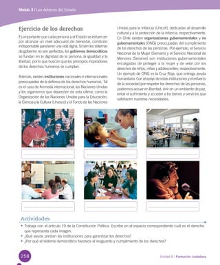 258 Unidad 6 / Formación ciudadana
Módulo 3 / Los deberes del Estado
Ejercicio de los derechos
Es	importante	que	cada	persona	y	el	Estado	se	esfuercen	
por	alcanzar	un	nivel	adecuado	de	bienestar,	condición	
indispensable	para	tener	una	vida	digna.	Si	bien	los	sistemas	
de	gobierno	no	son	perfectos,	los	gobiernos	democráticos	
se	fundan	en	la	dignidad	de	la	persona,	la	igualdad	y	la	
libertad,	por	lo	que	buscan	que	los	principios	inspiradores	
de	los	derechos	humanos	se	cumplan.	
Además,	existen	instituciones	nacionales	e	internacionales	
preocupadas	de	la	defensa	de	los	derechos	humanos.	Tal	
es	el	caso	de	Amnistía	internacional,	las	Naciones	Unidas	
y	los	organismos	que	dependen	de	esta	última,	como	la	
Organización	de	las	Naciones	Unidas	para	la	Educación,	
la	Ciencia	y	la	Cultura	(Unesco)	y	el	Fondo	de	las	Naciones	
Unidas	para	la	Infancia	(Unicef),	dedicadas	al	desarrollo	
cultural	y	a	la	protección	de	la	infancia,	respectivamente.	
En	Chile	existen	organizaciones	gubernamentales	y	no
gubernamentales	(ONG)	preocupadas	del	cumplimiento	
de	los	derechos	de	las	personas.	Por	ejemplo,	el	Servicio	
Nacional	de	la	Mujer	(Sernam)	y	el	Servicio	Nacional	de	
Menores	(Sename)	son	instituciones	gubernamentales	
encargadas	de	proteger	a	la	mujer	y	de	velar	por	los	
derechos	de	niños,	niñas	y	adolescentes,	respectivamente.	
Un	ejemplo	de	ONG	es	la	Cruz	Roja,	que	entrega	ayuda	
humanitaria.	Con	el	apoyo	de	estas	instituciones	y	el	esfuerzo	
de	la	sociedad	por	respetar	los	derechos	de	las	personas,	
podremos	actuar	en	libertad,	vivir	en	un	ambiente	de	paz,	
evitar	el	sufrimiento	y	acceder	a	los	bienes	y	servicios	que	
satisfacen	nuestras	necesidades.	
•	Trabaja	con	el	artículo	19	de	la	Constitución	Política.	Escribe	en	el	espacio	correspondiente	cuál	es	el	derecho	
que	representa	cada	imagen.
•	¿Qué	ayuda	prestan	las	instituciones	para	garantizar	los	derechos?
•	¿Por	qué	el	sistema	democrático	favorece	el	resguardo	y	cumplimiento	de	los	derechos?
Actividades
U6.indd 258 15-06-12 19:45
 