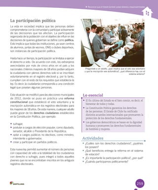 259
La participación política
La	vida	en	sociedad	implica	que	las	personas	deben	
comprometerse	con	la	comunidad	y	participar	activamente	
de	las	decisiones	que	las	afectan.	La	participación	
organizada	de	la	población	con	el	objetivo	de	influir	en	las	
decisiones	de	quienes	gobiernan	se	define	como política.	
Esto	implica	que	todas	las	instituciones,	ya	sean	centros	
de	alumnos,	juntas	de	vecinos,	ONG	o	clubes	deportivos,	
son	instancias	de	participación	política.	
Hasta	hace	un	tiempo,	la	participación	se	limitaba	a	ejercer	
el	derecho	a	voto.	De	acuerdo	con	esto,	los	extranjeros	
avecindados	por	más	de	cinco	años	en	el	país	y	los	
nacionales	chilenos	mayores	de	18	años	podían	adquirir	
la	ciudadanía	con	plenos	derechos	solo	si	se	inscribían	
voluntariamente	en	el	registro	electoral	y,	por	lo	tanto,	
cumplían	con	el	resto	de	los	requisitos	que	establecía	la	
ley.	Es	decir,	la	ciudadanía	correspondía	a	una	condición	
legal	que	poseían	algunas	personas.	
Esta	situación	se	modificó	para	las	elecciones	municipales	
de	2012,	donde	se	puso	en	práctica	una	reforma
constitucional	que	estableció	el	voto	voluntario	y	la	
inscripción	automática	en	los	registros	electorales	para	
los	mayores	de	18	años.	De	esta	manera,	cualquier	adulto	
puede	gozar	de	los	derechos ciudadanos	establecidos	
en	la	Constitución	Política,	por	ejemplo:
•	sufragar;
•	postular	a	cargos	de	elección	popular,	como	diputado,	
senador,	alcalde	o	Presidente	de	la	República;
•	optar	a	cargos	públicos	no	electivos,	como	ministro,	
intendente	o	gobernador;
•	crear	y	participar	en	partidos	políticos.
Esta	nueva	ley	permitió	aumentar	el	número	de	personas	
con	capacidad	de	voto	a	la	totalidad	de	los	ciudadanos	
con	derecho	a	sufragio,	pues	integró	a	todos	aquellos	
jóvenes	que	no	se	encontraban	inscritos	en	los	antiguos	
registros	electorales.
Reconocer que el Estado también posee deberes y responsabilidades
Pregúntale a un adulto, ¿qué implica que el voto sea voluntario
y que la inscripción sea automática?, ¿qué diferencia hay con el
sistema anterior?
•	El fin último del Estado es el bien común, es decir, el
bienestar de todos y todas.
•	La Constitución Política garantiza los derechos
de las personas. El Estado de Chile ha ratificado
distintos acuerdos internacionales que promueven la
protección de los derechos fundamentales.
•	Los gobiernos democráticos se basan en la dignidad
humana y promueven los derechos fundamentales
de hombres y mujeres.
Lo esencial
•	¿Cuáles	son	los	derechos	ciudadanos?,	¿quiénes	
los	poseen?
•	¿Qué	beneficios	entrega	la	reforma	en	el	sistema	
de	votación?
•	¿Es	importante	la	participación	política?,	¿por	qué?
•	¿Cuándo	participamos	políticamente?
Actividades
U6.indd 259 15-06-12 19:45
 