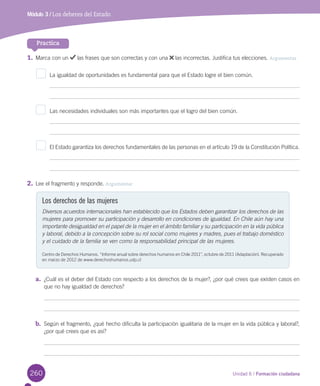 260 Unidad 6 / Formación ciudadana
Módulo 3 / Los deberes del Estado
Practica
1.	Marca	con	un	 	las	frases	que	son	correctas	y	con	una	 	las	incorrectas.	Justifica	tus	elecciones.	Argumentar
La	igualdad	de	oportunidades	es	fundamental	para	que	el	Estado	logre	el	bien	común.
Las	necesidades	individuales	son	más	importantes	que	el	logro	del	bien	común.	
El	Estado	garantiza	los	derechos	fundamentales	de	las	personas	en	el	artículo	19	de	la	Constitución	Política.
2.	Lee	el	fragmento	y	responde.	Argumentar
a.	 ¿Cuál	es	el	deber	del	Estado	con	respecto	a	los	derechos	de	la	mujer?,	¿por	qué	crees	que	existen	casos	en	
que	no	hay	igualdad	de	derechos?
b.	 Según	el	fragmento,	¿qué	hecho	dificulta	la	participación	igualitaria	de	la	mujer	en	la	vida	pública	y	laboral?,	
¿por	qué	crees	que	es	así?
Los derechos de las mujeres
Diversos acuerdos internacionales han establecido que los Estados deben garantizar los derechos de las
mujeres para promover su participación y desarrollo en condiciones de igualdad. En Chile aún hay una
importante desigualdad en el papel de la mujer en el ámbito familiar y su participación en la vida pública
y laboral, debido a la concepción sobre su rol social como mujeres y madres, pues el trabajo doméstico
y el cuidado de la familia se ven como la responsabilidad principal de las mujeres.
Centro	de	Derechos	Humanos.	“Informe	anual	sobre	derechos	humanos	en	Chile	2011”,	octubre	de	2011	(Adaptación).	Recuperado	
en	marzo	de	2012	de	www.derechoshumanos.udp.cl
U6.indd 260 15-06-12 19:45
 