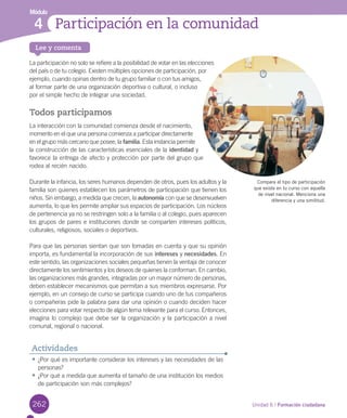 262 Unidad 6 / Formación ciudadana
Lee y comenta
Módulo
Participación en la comunidad4
La	participación	no	solo	se	refiere	a	la	posibilidad	de	votar	en	las	elecciones	
del	país	o	de	tu	colegio.	Existen	múltiples	opciones	de	participación,	por	
ejemplo,	cuando	opinas	dentro	de	tu	grupo	familiar	o	con	tus	amigos,	
al	formar	parte	de	una	organización	deportiva	o	cultural,	o	incluso	
por	el	simple	hecho	de	integrar	una	sociedad.
Todos participamos
La	interacción	con	la	comunidad	comienza	desde	el	nacimiento,	
momento	en	el	que	una	persona	comienza	a	participar	directamente	
en	el	grupo	más	cercano	que	posee,	la	familia.	Esta	instancia	permite	
la	construcción	de	las	características	esenciales	de	la	identidad	y	
favorece	la	entrega	de	afecto	y	protección	por	parte	del	grupo	que	
rodea	al	recién	nacido.	
Durante	la	infancia,	los	seres	humanos	dependen	de	otros,	pues	los	adultos	y	la	
familia	son	quienes	establecen	los	parámetros	de	participación	que	tienen	los	
niños.	Sin	embargo,	a	medida	que	crecen,	la	autonomía	con	que	se	desenvuelven	
aumenta,	lo	que	les	permite	ampliar	sus	espacios	de	participación.	Los	núcleos	
de	pertenencia	ya	no	se	restringen	solo	a	la	familia	o	al	colegio,	pues	aparecen	
los	grupos	de	pares	e	instituciones	donde	se	comparten	intereses	políticos,	
culturales,	religiosos,	sociales	o	deportivos.	
Para	que	las	personas	sientan	que	son	tomadas	en	cuenta	y	que	su	opinión	
importa,	es	fundamental	la	incorporación	de	sus	intereses	y	necesidades.	En	
este	sentido,	las	organizaciones	sociales	pequeñas	tienen	la	ventaja	de	conocer	
directamente	los	sentimientos	y	los	deseos	de	quienes	la	conforman.	En	cambio,	
las	organizaciones	más	grandes,	integradas	por	un	mayor	número	de	personas,	
deben	establecer	mecanismos	que	permitan	a	sus	miembros	expresarse.	Por	
ejemplo,	en	un	consejo	de	curso	se	participa	cuando	uno	de	tus	compañeros	
o	compañeras	pide	la	palabra	para	dar	una	opinión	o	cuando	deciden	hacer	
elecciones	para	votar	respecto	de	algún	tema	relevante	para	el	curso.	Entonces,	
imagina	lo	complejo	que	debe	ser	la	organización	y	la	participación	a	nivel	
comunal,	regional	o	nacional.	
•	¿Por	qué	es	importante	considerar	los	intereses	y	las	necesidades	de	las	
personas?
•	¿Por	qué	a	medida	que	aumenta	el	tamaño	de	una	institución	los	medios	
de	participación	son	más	complejos?
Actividades
Compara el tipo de participación
que existe en tu curso con aquella
de nivel nacional. Menciona una
diferencia y una similitud.
U6.indd 262 15-06-12 19:45
 