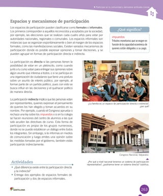 263
Participar en tu comunidad y demostrar actitudes cívicas
Espacios y mecanismos de participación
Los	espacios	de	participación	pueden	clasificarse	como	formales	e	informales.	
Los	primeros	corresponden	a	aquellos	reconocidos	y	aceptados	por	la	sociedad,	
por	ejemplo,	las	elecciones	que	se	realizan	cada	cuatro	años	para	votar	por	
autoridades	nacionales,	regionales	o	comunales.	Los	espacios	informales	son	
instancias	que	se	organizan	espontáneamente	o	bien	al	margen	de	los	espacios	
formales,	como	las	manifestaciones	sociales.	Existen	variados	mecanismos	de	
participación	donde	es	posible	expresar	opiniones	y	tomar	decisiones,	y	se	
pueden	agrupar	en	formas	de	participación	directa	e	indirecta.
•	¿Qué	diferencia	existe	entre	la	participación	directa	
y	la	indirecta?
•	Entrega	dos	ejemplos	de	espacios	formales	de	
participación	y	dos	de	espacios	informales.	
Actividades
¿La familia es un espacio de participación directa o indirecta?,
¿por qué?
Congreso	Nacional,	Valparaíso.
¿Por qué a nivel nacional tenemos un sistema de participación
representativo?, ¿podríamos tener un sistema directo? Justifica.
impuestos
Tributos monetarios que se exigen en
funcióndelacapacidadeconómicade
quienes están obligados a su pago.
¿Qué significa?
La	participación	es	directa	si	las	personas	tienen	la	
posibilidad	de	votar	en	un	plebiscito,	como	cuando	
junto	a	tu	curso	votan	para	entregar	sus	opiniones	sobre	
algún	asunto	que	interesa	a	todos;	o	si	se	participa	en	
una	organización	de	ciudadanos	que	tiene	una	postura	
sobre	un	asunto	de	interés	público,	por	ejemplo,	al	
formar	parte	de	un	partido	político,	pues	con	esto	se	
busca	influir	en	las	decisiones	y	el	quehacer	político	
de	manera	directa.	
La	participación	indirecta	implica	que	las	personas	votan	
por	representantes,	quienes	expresan	el	pensamiento	
de	quienes	los	han	elegido	y	toman	acuerdos	en	su	
nombre.	Por	ejemplo,	cuando	el	Congreso	aprueba	o	
rechaza	una	ley	sobre	los	impuestos	o	si	en	tu	colegio	
se	hacen	reuniones	del	centro	de	alumnos	a	las	que	
solo	acuden	las	directivas	de	curso.	Esta	forma	de	
participación	es	propia	de	los	grupos	numerosos,	
donde	no	se	puede	establecer	un	diálogo	entre	todos	
los	integrantes.	Sin	embargo,	si	te	informas	en	medios	
de	comunicación	y	luego	emites	una	opinión	sobre	
las	medidas	tomadas	por	el	gobierno,	también	estás	
participando	indirectamente.	
U6.indd 263 15-06-12 19:45
 