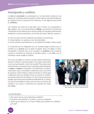 264 Unidad 6 / Formación ciudadana
Módulo 4 / Participación en la comunidad
Participación y conflicto
La	vida en comunidad	y	la	participación	en	la	vida	pública	involucran	una	
interacción	constante	entre	las	personas.	Dicha	relación	está	determinada	por	
las	distintas	formas	de	pensar	de	los	individuos,	lo	que	algunas	veces	deriva	
en	conflictos.	
Los	conflictos	son	parte	de	la	vida	diaria,	por	lo	mismo,	no	corresponden	a	
algo	negativo,	sino	a	una	oportunidad	de	diálogo,	que	permite	a	las	personas	
comprender	que	las	diferencias	de	opinión	pueden	ser	resueltas	pacíficamente,	
respetando	a	quienes	participan	y	sus	formas	de	pensar.	Además,	ayudan	a:
•	tomar	conciencia	de	los	problemas	que	afectan	a	las	personas;	
•	comprometerse	con	quienes	se	han	visto	afectados;	
•	buscar	soluciones	que	favorezcan,	en	la	medida	de	lo	posible,	a	todos	y	todas.	
Es	importante	que	los	integrantes	de	una	sociedad	tengan	presente	que	un	
conflicto	es	un	proceso	que	se	divide	en	etapas:	tiene	una	causa,	es	decir,	
necesidades	o	intereses	que	no	son	resueltos;	un	problema,	que	se	produce	
cuando	se	enfrentan	los	intereses	de	distintas	partes;	y	una	crisis,	que	se	
manifiesta	cuando	estalla	el	conflicto.	
En	la	casa,	el	colegio,	la	comuna	o	el	país	pueden	presentarse	
diversos	conflictos,	¿recuerdas	alguno	que	hayas	presenciado	
o	en	el	que	participaste?,	¿cómo	fue	resuelto?	Para	solucionarlo	
pacíficamente,	es	necesario	que	los	involucrados	estén	dispuestos	
a	aceptar	y	respetar	la	diversidad	o	las	diferencias	en	valores,	
costumbres,	ideas,	necesidades	o	tradiciones	que	se	dan	entre	
las	personas;	evitar	enojarse	cuando	los	demás	no	opinan	igual	
y	reflexionar	sobre	las	posibles	formas	de	resolver	el	conflicto,	
rechazando	toda	forma	de	violencia.	El	camino	que	las	personas	
adopten	para	solucionar	los	problemas	dependerá	de	su	actitud,	
y	lo	más	recomendable	en	estos	casos	es	tomar	conciencia	del	
conflicto	y	sus	causas,	y	esforzarse	por	superarlo	por	medio	
del	diálogo.	 ¿Cuáles son las condiciones que se deben dar
para resolver un conflicto pacíficamente?
•	¿Por	qué	la	vida	en	comunidad	tiene	conflictos?
•	Si	tuvieses	que	enfrentar	un	conflicto,	¿cómo	lo	resolverías?
•	¿Crees	que	la	violencia	es	un	buen	método	para	resolver	los	conflictos?,	
¿por	qué?
Actividades
U6.indd 264 15-06-12 19:45
 