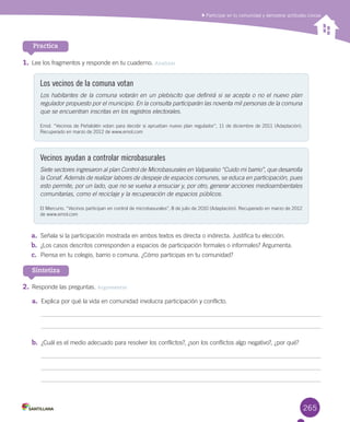 265
1.	Lee	los	fragmentos	y	responde	en	tu	cuaderno.	Analizar
Los vecinos de la comuna votan
Los habitantes de la comuna votarán en un plebiscito que definirá si se acepta o no el nuevo plan
regulador propuesto por el municipio. En la consulta participarán las noventa mil personas de la comuna
que se encuentran inscritas en los registros electorales.
Emol.	“Vecinos	de	Peñalolén	votan	para	decidir	si	aprueban	nuevo	plan	regulador”,	11	de	diciembre	de	2011	(Adaptación).	
Recuperado	en	marzo	de	2012	de	www.emol.com
Vecinos ayudan a controlar microbasurales
Siete sectores ingresaron al plan Control de Microbasurales en Valparaíso “Cuido mi barrio”, que desarrolla
la Conaf. Además de realizar labores de despeje de espacios comunes, se educa en participación, pues
esto permite, por un lado, que no se vuelva a ensuciar y, por otro, generar acciones medioambientales
comunitarias, como el reciclaje y la recuperación de espacios públicos.
El	Mercurio.	“Vecinos	participan	en	control	de	microbasurales”,	8	de	julio	de	2010	(Adaptación).	Recuperado	en	marzo	de	2012	
de	www.emol.com
a.	 Señala	si	la	participación	mostrada	en	ambos	textos	es	directa	o	indirecta.	Justifica	tu	elección.
b.	 ¿Los	casos	descritos	corresponden	a	espacios	de	participación	formales	o	informales?	Argumenta.	
c.	 Piensa	en	tu	colegio,	barrio	o	comuna.	¿Cómo	participas	en	tu	comunidad?
Practica
Sintetiza
2.	Responde	las	preguntas.	Argumentar
a.	 Explica	por	qué	la	vida	en	comunidad	involucra	participación	y	conflicto.	
b.	 ¿Cuál	es	el	medio	adecuado	para	resolver	los	conflictos?,	¿son	los	conflictos	algo	negativo?,	¿por	qué?
Participar en tu comunidad y demostrar actitudes cívicas
U6.indd 265 15-06-12 19:45
 