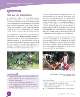266 Unidad 6 / Formación ciudadana
Para qué nos organizamos
La	participación activa	en	la	comunidad	enriquece	
el	sistema	democrático	y	crea	lazos	de	solidaridad	y	
cooperación.	Esto	facilita	la	consecución	del	bien común,	
y	no	solo	el	bienestar	de	algunas	personas.	La	ciudadanía	
activa	implica	opinar	sobre	las	cosas	que	nos	afectan	e	
integrar	alguna	organización	que	funcione	a	nivel	local	
o	nacional	con	el	fin	de	solucionarlas.	Así,	se	puede	
mejorar	el	entorno	social	y	ambiental	de	las	sociedades.	
Muchas	personas	participan	en	sus	comunidades,	
especialmente	en	el	ámbito comunitario-solidario.	Lo	
hacen	al	participar	en	instituciones	de	beneficencia	y	
ONG	(organizaciones	no	gubernamentales),	en	que	se	
promueven	causas	solidarias.	Ejemplo	de	ello	son	la	ayuda	
que	se	entrega	a	los	más	pobres	y	la	colaboración	en	
campañas	que	surgen	al	ocurrir	catástrofes	naturales:	
terremotos,	inundaciones,	sequías	o	aluviones.	
Existe	un	tipo	de	instancias	participativas	que	no	son	
completamente	políticas,	pero	que	se	catalogan	como	
tales,	pues	su	objetivo	es	defender	los	intereses	de	un	
grupo	de	personas	frente	a	las	autoridades.	Aunque	no	son	
partidos	políticos,	influyen	en	las	decisiones políticas,	ya	
que	la	búsqueda	de	soluciones	a	sus	demandas	involucra	
a	quienes	gobiernan	y	toman	las	decisiones	finales,	lo	
que	afecta	a	gran	parte	de	la	sociedad.	Este	es	el	caso	
de	los	sindicatos	de	trabajadores	y	las	asociaciones	que	
defienden	el	medioambiente,	los	derechos	del	consumidor	
y	la	igualdad	de	oportunidades,	entre	otros	asuntos.	
La	democracia	es	un	sistema	de	gobierno	que	tiene	
como	ideal	la	participación	de	la	ciudadanía,	ya	que	
esto	permite	lograr	mejoras	en	la	calidad de vida	de	las	
personas.	Sin	embargo,	y	a	pesar	de	que	la	participación	
es	un	derecho	humano,	muchas	veces	los	individuos	no	
tienen	una	ciudadanía	activa	ya	sea	por	conformismo,	
retraimiento	o	falta	de	oportunidades.	
•	Las personas participan en la comunidad desde que
nacen. Los ámbitos de participación se amplían al
aumentar la autonomía.
•	La participación puede ser directa o indirecta.
•	La participación y el conflicto son parte de la vida
en comunidad. Es importante aprender a resolver los
conflictos con el diálogo.
Lo esencial
Lee y comenta
•	Define	el	concepto	de	ciudadanía	activa.
•	¿Qué	beneficios	trae	consigo	el	tener	una	participación	
activa	en	la	comunidad?
•	¿Qué	relación	existe	entre	democracia	y	participación?
Actividades
Módulo 4 / Participación en la comunidad
Nos organizamos por una mejor calidad de vida.
Trabajo de la Cruz Roja.
¿Conoces alguna ONG que esté presente en Chile?,
¿de qué temas se ocupa?
U6.indd 266 15-06-12 19:45
 