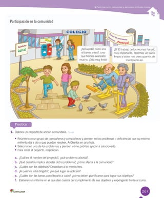 267
Participación en la comunidad
Practica
1.	Elabora	un	proyecto	de	acción	comunitaria.	Crear
•	Reúnete	con	un	grupo	de	compañeros	y	compañeras	y	piensen	en	los	problemas	o	deficiencias	que	su	entorno	
enfrenta	día	a	día	y	que	puedan	resolver.	Anótenlos	en	una	lista.
•	Seleccionen	uno	de	los	problemas	y	piensen	cómo	podrían	ayudar	a	solucionarlo.	
•	Para	crear	el	proyecto,	respondan:
a.	 ¿Cuál	es	el	nombre	del	proyecto?,	¿qué	problema	aborda?,	
b.	 ¿Qué	desafíos	implica	abordar	dicho	problema?,	¿cómo	afecta	a	la	comunidad?
c.	 ¿Cuáles	son	los	objetivos?	Describan	a	lo	menos	tres.
d.	 ¿A	quiénes	está	dirigido?,	¿en	qué	lugar	se	aplicará?
e.	 ¿Cuáles	son	las	tareas	para	llevarlo	a	cabo?,	¿cómo	deben	planificarse	para	lograr	sus	objetivos?
f.	 Elaboren	un	informe	en	el	que	den	cuenta	del	cumplimiento	de	sus	objetivos	y	expónganlo	frente	al	curso.	
Participar en tu comunidad y demostrar actitudes cívicas
¡Sí!	El	trabajo	de	los	vecinos	ha	sido	
muy	importante.	Tenemos	un	barrio	
limpio	y	todos	nos	preocupamos	de	
mantenerlo	así.
¿Recuerdas	cómo	era	
el	barrio	antes?,	creo	
que	hemos	avanzado	
mucho.	¡Está	muy	lindo!
L
unes	15,	encuesta
c
om
unal.			¡Participa!
Cuida tu
Reciclala
AQUÍ
COLEGIO
U6.indd 267 15-06-12 19:45
 