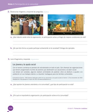 268 Unidad 6 / Formación ciudadana
Módulo 4 / Participación en la comunidad
2.	Observa	las	imágenes	y	responde	las	preguntas.	Explicar
a.	 ¿Qué	relación	existe	entre	la	organización,	la	participación	activa	y	el	logro	de	mejores	condiciones	de	vida?
b.	 ¿De	qué	otra	forma	se	puede	participar	activamente	en	la	sociedad?	Entrega	dos	ejemplos.
3.	Lee	el	fragmento	y	responde.	Argumentar
a.	 ¿Qué	aportan	los	jóvenes	voluntarios	a	la	comunidad?,	¿qué	tipo	de	participación	es	esta?
b.	 ¿Por	qué	es	importante	la	organización	y	la	participación	activa	en	la	comunidad?
Los jóvenes y la ayuda social
Con el verano comienza el período de voluntariados en todo el país. Son diversas las organizaciones
que tienen programado el arribo de jóvenes que destinarán sus vacaciones a la labor social.
Las tareas son variadas, algunos realizan actividades de pastoral, otros se dedican a ayudar a la
población en sus trabajos diarios o a levantar mediaguas para las familias vulnerables.
El	Austral	de	Osorno.	“500	jóvenes	dedicarán	parte	de	sus	vacaciones	a	la	ayuda	social	en	Osorno”,	25	de	diciembre	de	2010	
(Adaptación).	Recuperado	en	marzo	de	2012	de	www.australosorno.cl
Un	techo	para	Chile
U6.indd 268 15-06-12 19:45
 