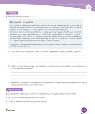 269
4.	Lee	el	documento	y	responde.	Analizar
a.	 De	acuerdo	con	los	encuestados,	¿cómo	se	resuelven	los	problemas?,	¿estás	de	acuerdo?,	¿por	qué?
b.	 ¿Cuáles	son	las	organizaciones	en	que	participan	mayoritariamente	los	encuestados?,	¿cómo	favorecen	a	la	
comunidad	estas	instituciones?
c.	 Redacta	en	tu	cuaderno	un	breve	texto	en	el	que	establezcas	cuál	es	la	relación	entre	participación	activa	y	
consecución	de	beneficios	para	la	comunidad.	
Sintetiza
Ponte a prueba
Participar en tu comunidad y demostrar actitudes cívicas
Participación y organización
En la encuesta sobre participación ciudadana aplicada en seis regiones del país, con un total de
siete mil doscientos encuestados, se estableció que el 26 % entrega su mayor dedicación a un grupo
religioso, el 16 % participa en un club deportivo y el 15 % en la junta de vecinos.
En relación con los problemas cotidianos, se señala que los principales desafíos que enfrenta la
población son la seguridad ciudadana con un 69 %, las oportunidades de trabajo con un 46 % y
la drogadicción con un 33 %. Los encuestados también señalaron que la forma de solucionar los
problemas es acudiendo a la familia, recurriendo a alguna organización de vecinos, a la municipalidad
o a un grupo organizado de personas que tengan el mismo problema.
La	sociedad	civil.	“Chile:	presentan	resultados	de	encuesta	sobre	participación	ciudadana”	(Adaptación).	Recuperado	en	marzo	
de	2012	de	www.lasociedadcivil.org
1.	¿Cuáles	son	los	espacios	y	mecanismos	de	participación?,	¿cómo	participas	tú	en	la	comunidad?
2.	¿Por	qué	es	importante	participar	en	la	comunidad?
3.	¿Cómo	se	beneficia	la	comunidad	cuando	se	organiza?
U6.indd 269 15-06-12 19:45
 