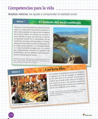 Competencias para la vida
270
Analizar noticias	me	ayuda	a	comprender	la	realidad	social
Promover el uso responsable de la ribera del río Loa,
reducir la contaminación del entorno y preservar la
flora y fauna existente, son algunos de los objetivos
de la tercera versión de limpieza del principal y
único afluente de agua que alimenta a Calama.
La actividad contará con la participación de mil
quinientas personas pertenecientes a diversos
establecimientos educacionales e instituciones de
la ciudad, quienes gracias a su voluntad solidaria
y la responsabilidad ecológica por el cuidado
del medioambiente, limpiarán los sectores más
emblemáticos que son utilizados como balnearios
durante la temporada de verano.
El	Mercurio	Calama.	“Mil	quinientas	personas	limpiarán	el	río	
Loa”,	22	de	octubre	de	2009	(Adaptación).	Recuperado	en	
marzo	de	2012	de	www.mercuriocalama.cl
Noticia 1 El cuidado del medioambiente
Noticia 2
Una feria libre
Una cantidad importante de vecinos de El Quisco
se organizó con el fin de conseguir la instalación
de una feria libre en la comuna. Se trata de un
proyecto que durante varios años se ha forjado y
que espera ver la luz y dar solución al problema
de los altos precios de los bienes y la cesantía que
afecta a los habitantes de la comuna.
El	Líder.	“Vecinos	piden	feria	libre	para	El	Quisco”,	19	de	abril	
de	2011	(Adaptación).	Recuperado	en	marzo	de	2012	de	
www.lidersanantonio.cl
Las	ferias	permiten	conseguir	bienes	a	precios	convenientes.	
U6.indd 270 15-06-12 19:45
 