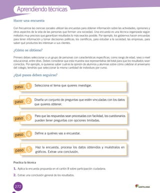 272
Hacer una encuesta
Con	frecuencia	las	ciencias	sociales	utilizan	las	encuestas	para	obtener	información	sobre	las	actividades,	opiniones	y	
otros	aspectos	de	la	vida	de	las	personas	que	forman	una	sociedad.	Una	encuesta	es	una	técnica	organizada	según	
métodos	muy	precisos	que	garantizan	resultados	lo	más	exactos	posible.	Por	ejemplo,	los	gobiernos	hacen	encuestas	
para	tener	información	y	tomar	decisiones	políticas;	los	científicos,	para	estudiar	a	la	sociedad;	las	empresas,	para	
saber	qué	productos	les	interesan	a	sus	clientes.
¿Cómo se obtiene?
Primero	debes	seleccionar	a	un	grupo	de	personas	con	características	específicas,	como	rango	de	edad,	sexo	o	nivel	
educacional,	entre	otras.	Debes	considerar	que	esta	muestra	sea	representativa	del	total	para	que	los	resultados	sean	
correctos.	Por	ejemplo,	si	quisieras	saber	cuál	es	la	opinión	de	alumnos	y	alumnas	sobre	cómo	celebrar	el	aniversario	
del	colegio,	tendrías	que	seleccionar	la	misma	cantidad	de	individuos	por	curso.
¿Qué pasos deben seguirse?
Aprendiendo	técnicas
Practica la técnica
1.	Aplica	la	encuesta	propuesta	en	el	cartón	8	sobre	participación	ciudadana.
2.	Extrae	una	conclusión	general	de	los	resultados.
Selecciona el tema que quieres investigar.
Define a quiénes vas a encuestar.
Haz la encuesta, procesa los datos obtenidos y muéstralos en
gráficos. Extrae una conclusión.
Diseña un conjunto de preguntas que estén vinculadas con los datos
que quieres obtener.
Para que las respuestas sean procesadas con facilidad, los cuestionarios
pueden tener preguntas con opciones limitadas.
1paso
3paso
5paso
2paso
4paso
U6.indd 272 15-06-12 19:45
 