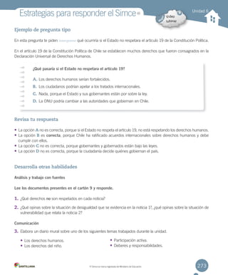 273
Estrategias	para	responder	el	Simce
Ejemplo de pregunta tipo
En	esta	pregunta	te	piden	interpretar	qué	ocurriría	si	el	Estado	no	respetara	el	artículo	19	de	la	Constitución	Política.
En	el	artículo	19	de	la	Constitución	Política	de	Chile	se	establecen	muchos	derechos	que	fueron	consagrados	en	la	
Declaración	Universal	de	Derechos	Humanos.
Revisa tu respuesta
• La	opción	A	no	es	correcta,	porque	si	el	Estado	no	respeta	el	artículo	19,	no	está	respetando	los	derechos	humanos.
• La	opción	B	es	correcta,	porque	Chile	ha	ratificado	acuerdos	internacionales	sobre	derechos	humanos	y	debe
cumplir	con	ellos.
• La	opción	C	no	es	correcta,	porque	gobernantes	y	gobernados	están	bajo	las	leyes.
• La	opción	D	no	es	correcta,	porque	la	ciudadanía	decide	quiénes	gobiernan	el	país.
Desarrolla otras habilidades
Análisis y trabajo con fuentes
Lee los documentos presentes en el cartón 9 y responde.
1. ¿Qué	derechos	no	son	respetados	en	cada	noticia?
2. ¿Qué	opinas	sobre	la	situación	de	desigualdad	que	se	evidencia	en	la	noticia	1?,	¿qué	opinas	sobre	la	situación	de
vulnerabilidad	que	relata	la	noticia	2?
Comunicación
3. Elabora	un	diario	mural	sobre	uno	de	los	siguientes	temas	trabajados	durante	la	unidad.
• Los	derechos	humanos.
• Los	derechos	del	niño.
Unidad 6
¿Qué pasaría si el Estado no respetara el artículo 19?
A.	Los	derechos	humanos	serían	fortalecidos.
B.	 Los	ciudadanos	podrían	apelar	a	los	tratados	internacionales.
C.	Nada,	porque	el	Estado	y	sus	gobernantes	están	por	sobre	la	ley.
D.	La	ONU	podría	cambiar	a	las	autoridades	que	gobiernan	en	Chile.
• Participación	activa.
• Deberes	y	responsabilidades.
MR
MR
	Simce	es	marca	registrada	del	Ministerio	de	Educación.
U6.indd 273 15-06-12 19:45
 