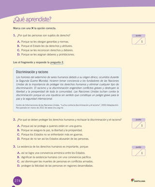 ¿Qué	aprendiste?
Marca con una la opción correcta.
1.	¿Por	qué	las	personas	son	sujetos	de	derecho?
A.	Porque	se	les	otorgan	garantías	y	normas.
B.	 Porque	el	Estado	les	da	derechos	y	atributos.
C.	Porque	se	les	reconocen	derechos	y	deberes.
D.	Porque	se	les	asignan	deberes	y	prohibiciones.
Lee el fragmento y responde la pregunta 2.
2.	¿Por	qué	se	deben	proteger	los	derechos	humanos	y	rechazar	la	discriminación	y	el	racismo?
A.	Porque	así	se	protege	a	quienes	están	en	una	guerra.
B.	 Porque	se	asegura	la	paz,	la	libertad	y	la	prosperidad.
C.	Porque	los	Estados	no	se	enfrentarán	más	en	guerras.
D.	Porque	de	no	ser	así	los	Estados	abusarán	de	las	personas.	
3.	La	existencia	de	los	derechos	humanos	es	importante,	porque:
A.	así	se	logra	una	convivencia	armónica	entre	los	Estados.
B.	 dignifican	la	existencia	humana	con	una	convivencia	pacífica.
C.	así	disminuyen	las	muertes	de	personas	en	conflictos	armados.
D.	protegen	la	felicidad	de	las	personas	en	regiones	desarrolladas.
punto
1
punto
1
punto
1
274
Discriminación y racismo
Los horrores del exterminio de seres humanos debido a su origen étnico, ocurridos durante
la Segunda Guerra Mundial, hicieron tomar conciencia a los fundadores de las Naciones
Unidas de la importancia de proteger los derechos humanos y eliminar cualquier tipo de
discriminación. El racismo y la discriminación engendran conflictos graves y destruyen la
libertad y la prosperidad de toda la comunidad. Las Naciones Unidas luchan contra la
discriminación porque es una injusticia sin sentido que constituye un peligro grave para la
paz y la seguridad internacional.
Centro	de	Informaciones	de	las	Naciones	Unidas.	“Lucha	contra	la	discriminación	y	el	racismo”,	2000	(Adaptación).	
Recuperado	en	marzo	de	2012	de	www.cinu.org.mx
U6.indd 274 15-06-12 19:45
 