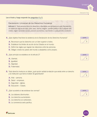 Evaluación final
Unidad 6
Lee el texto y luego responde las preguntas 4 y 5.
4.	¿Qué	objetivo	final	tiene	la	existencia	de	la	Declaración	de	los	Derechos	Humanos?
A.	Reconocer	que	los	derechos	son	un	bien	superior	a	todos.
B.	 Establecer	los	límites	de	acción	de	los	Estados	en	el	mundo.
C.	Definir	las	reglas	que	regulan	las	relaciones	entre	las	personas.
D.	Obligar	a	todos	los	países	del	mundo	a	adoptarlos	como	propios.
5.	¿Qué	principio	se	establece	en	el	artículo	2?
A.	Libertad.
B.	 Igualdad.
C.	Dignidad.
D.	Fraternidad.	
6.	Todo	derecho	involucra	un	deber,	¿qué	opción	señala	la	relación	que	existe	entre	un	derecho	
y	la	institución	que	tiene	el	deber	de	garantizarlo?
A.	Vida	–	persona.
B.	 Salud	–	empresas.
C.	Seguridad	–	Iglesia.
D.	Educación	–	Estado.
7.	 ¿Qué	sucedería	si	no	existieran	las	normas?
A.	Los	deberes	disminuirían.	
B.	 Los	derechos	aumentarían.	
C.	Los	derechos	se	vulnerarían.
D.	La	convivencia	sería	pacífica.
punto
1
punto
1
punto
1
275
Declaración Universal de los Derechos Humanos
Artículo 2.	Toda persona tiene los derechos y libertades proclamados en esta Declaración,
sin distinción alguna de raza, color, sexo, idioma, religión, opinión política o de cualquier otra
índole, origen nacional o social, posición económica, nacimiento o cualquier otra condición.
punto
1
U6.indd 275 15-06-12 19:45
 