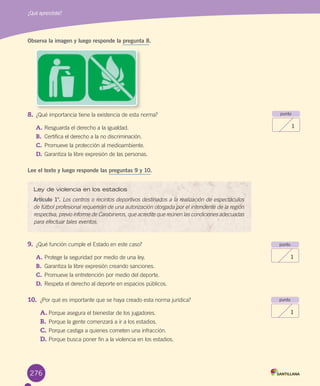276
Observa la imagen y luego responde la pregunta 8.
8.	¿Qué	importancia	tiene	la	existencia	de	esta	norma?
A.	Resguarda	el	derecho	a	la	igualdad.	
B.	 Certifica	el	derecho	a	la	no	discriminación.
C.	Promueve	la	protección	al	medioambiente.
D.	Garantiza	la	libre	expresión	de	las	personas.		
Lee el texto y luego responde las preguntas 9 y 10.
9.	 ¿Qué	función	cumple	el	Estado	en	este	caso?
A.	Protege	la	seguridad	por	medio	de	una	ley.
B.	 Garantiza	la	libre	expresión	creando	sanciones.
C.	Promueve	la	entretención	por	medio	del	deporte.
D.	Respeta	el	derecho	al	deporte	en	espacios	públicos.
10.	 ¿Por	qué	es	importante	que	se	haya	creado	esta	norma	jurídica?
A.	Porque	asegura	el	bienestar	de	los	jugadores.
B.	Porque	la	gente	comenzará	a	ir	a	los	estadios.
C.	Porque	castiga	a	quienes	cometen	una	infracción.
D.	Porque	busca	poner	fin	a	la	violencia	en	los	estadios.
¿Qué aprendiste?
punto
1
punto
1
punto
1
Ley de violencia en los estadios
Artículo 1°.	Los centros o recintos deportivos destinados a la realización de espectáculos
de fútbol profesional requerirán de una autorización otorgada por el intendente de la región
respectiva, previo informe de Carabineros, que acredite que reúnen las condiciones adecuadas
para efectuar tales eventos.	
U6.indd 276 15-06-12 19:45
 