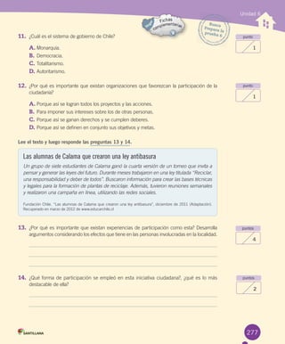 277
11. ¿Cuál	es	el	sistema	de	gobierno	de	Chile?
A.	Monarquía.
B.	Democracia.
C.	Totalitarismo.
D.	Autoritarismo.
12. ¿Por	qué	es	importante	que	existan	organizaciones	que	favorezcan	la	participación	de	la
ciudadanía?
A.	Porque	así	se	logran	todos	los	proyectos	y	las	acciones.
B.	Para	imponer	sus	intereses	sobre	los	de	otras	personas.
C.	Porque	así	se	ganan	derechos	y	se	cumplen	deberes.
D.	Porque	así	se	definen	en	conjunto	sus	objetivos	y	metas.
Lee el texto y luego responde las preguntas 13 y 14.
13. ¿Por	qué	es	importante	que	existan	experiencias	de	participación	como	esta?	Desarrolla
argumentos	considerando	los	efectos	que	tiene	en	las	personas	involucradas	en	la	localidad.
14. ¿Qué	forma	de	participación	se	empleó	en	esta	iniciativa	ciudadana?,	¿qué	es	lo	más
destacable	de	ella?
Unidad 6
punto
1
punto
1
puntos
4
puntos
2
Busca
Prepara	laprueba	6
Las alumnas de Calama que crearon una ley antibasura
Un grupo de siete estudiantes de Calama ganó la cuarta versión de un torneo que invita a
pensar y generar las leyes del futuro. Durante meses trabajaron en una ley titulada “Reciclar,
una responsabilidad y deber de todos”. Buscaron información para crear las bases técnicas
y legales para la formación de plantas de reciclaje. Además, tuvieron reuniones semanales
y realizaron una campaña en línea, utilizando las redes sociales.
Fundación	Chile.	“Las	alumnas	de	Calama	que	crearon	una	ley	antibasura”,	diciembre	de	2011	(Adaptación).	
Recuperado	en	marzo	de	2012	de	www.educarchile.cl
U6.indd 277 15-06-12 19:45
 