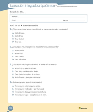 Completa tus datos.
Nombre:
Edad: Fecha:
1.	¿Cómo se denomina la zona natural donde se encuentran los valles transversales?
A.	Norte Grande.
B.	 Norte Chico.
C.	Zona Central.
D.	Zona Sur.
2.	¿En qué zona natural las planicies litorales tienen escaso desarrollo?
A.	Norte Grande.
B.	 Norte Chico.
C.	Zona Central.
D.	Zona Sur Austral.
3.	¿En qué zona natural y en qué unidad de relieve está el desierto?
A.	Norte Chico y planicies litorales.
B.	 Zona Sur y cordillera de los Andes.
C.	Zona Central y cordillera de la Costa.
D.	Norte Grande y depresión intermedia.
4.	¿Qué característica tiene el clima desértico?
A.	Temperaturas extremas y gran aridez.
B.	 Temperaturas moderadas y gran humedad.
C.	Temperaturas altas y precipitaciones de lluvia.
D.	Temperaturas bajas y precipitaciones de nieve.
Evaluación integradora tipo SimceEvaluación integradora tipo Simce MR
Simce es marca registrada del Ministerio de Educación.
Marca con una la alternativa correcta.
278
EVALUACIÓN INTEGRADORA 2.indd 278 15-06-12 19:56
 
