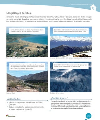 153
Identificar las macroformas de Chile
Los paisajes de Chile
Al	recorrer	el	país	a	lo	largo	y	ancho	puedes	encontrar	desiertos,	valles,	playas	y	bosques.	Cada	uno	de	los	paisajes	
se	asocia	a	una	faja de relieve que,	combinada	con	los	elementos	y	factores	del	clima,	como	la	latitud,	la	cercanía	
con	el	océano	Pacífico	y	la	presencia	de	altas	cordilleras,	produce	una	importante	variedad	de	espacios	naturales.
•	¿Qué	tipos	de	paisajes	encontramos	en	Chile?,	
¿por	qué?
•	Deduce	en	cuál	de	las	fajas	de	relieve	se	concentra	
la	mayor	cantidad	de	población.
Actividades
La	depresión	intermedia	es	la	unidad	de	relieve	que	tiene	
las	mejores	tierras	agrícolas.	Se	encuentra	entre	la	cordillera	
de	la	Costa	y	la	cordillera	de	los	Andes.
La	cordillera	de	los	Andes	es	una	reserva	de	agua,	ya	que	
en	ella	nacen	la	mayoría	de	los	ríos	de	Chile.	
Para analizar el clima de un lugar se utiliza un climograma: gráfico
que representa datos de temperatura promedio (°C) y precipitaciones
(mm) de un determinado lugar durante un año. Las precipitaciones
se presentan en barras y las temperaturas, en líneas.
¿Sabías que...?
La	cordillera	de	la	Costa	disminuye	su	altura	de	norte	a	sur,	
y	prácticamente	desaparece	en	la	región	de	Los	Lagos.
En	primer	plano	la	cordillera	de	la	Costa,	al	fondo	la	cordillera	de	los	Andes.
Valle	del	Elqui. Cordillera	de	los	Andes.
En	las	planicies	litorales	se	ubican	importantes	ciudades	
costeras	y	puertos	de	gran	relevancia	económica.	
Planicies	litorales,	Zona	Central.
U4 DIFROL.indd 153 15-06-12 19:29
 