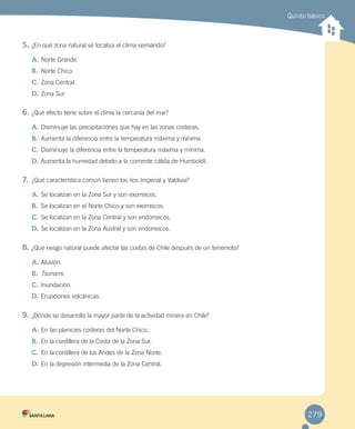 Quinto básico
5.	¿En qué zona natural se localiza el clima semiárido?
A.	Norte Grande.
B.	 Norte Chico.
C.	Zona Central.
D.	Zona Sur.
6.	¿Qué efecto tiene sobre el clima la cercanía del mar?
A.	Disminuye las precipitaciones que hay en las zonas costeras.
B.	 Aumenta la diferencia entre la temperatura máxima y mínima.
C.	Disminuye la diferencia entre la temperatura máxima y mínima.
D.	Aumenta la humedad debido a la corriente cálida de Humboldt.
7.	 ¿Qué característica común tienen los ríos Imperial y Valdivia?
A.	Se localizan en la Zona Sur y son exorreicos.
B.	 Se localizan en el Norte Chico y son exorreicos.
C.	Se localizan en la Zona Central y son endorreicos.
D.	Se localizan en la Zona Austral y son endorreicos.
8.	¿Qué riesgo natural puede afectar las costas de Chile después de un terremoto?
A.	Aluvión.
B.	 Tsunami.
C.	Inundación.
D.	Erupciones volcánicas.
9.	¿Dónde se desarrolla la mayor parte de la actividad minera en Chile?
A.	En las planicies costeras del Norte Chico.
B.	 En la cordillera de la Costa de la Zona Sur.
C.	En la cordillera de los Andes de la Zona Norte.
D.	En la depresión intermedia de la Zona Central.
279
EVALUACIÓN INTEGRADORA 2.indd 279 15-06-12 19:56
 