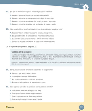 Quinto básico
12.	 ¿En qué se diferencian la pesca artesanal y la pesca industrial?
A.	La pesca artesanal abastece al mercado internacional.
B.	 La pesca artesanal se realiza mar adentro, lejos de las costas.
C.	La pesca industrial se realiza en las zonas cercanas a las costas.
D.	La pesca industrial se destina a la producción de harina y aceite.
13.	 ¿Qué características tiene la actividad minera desarrollada por los pirquineros?
A.	Se desarrolla en condiciones seguras para sus trabajadores.
B.	 Los procedimientos de extracción del mineral son artesanales.
C.	Su actividad productiva se orienta a refinar el mineral extraído.
D.	Genera los mayores volúmenes de producción minera de Chile.
Lee el fragmento y responde la pregunta 14.
14.	 ¿Por qué es importante fomentar la creatividad en las personas?
A.	Debido a que la educación cambió.
B.	 Su desarrollo favorece la innovación.
C.	Así los estudiantes solucionan sus problemas.
D.	Porque es la única forma de seguir instrucciones.
15.	 ¿Qué significa que todas las personas sean sujetos de derecho?
A.	Que poseen derechos protegidos por la ley.
B.	 Que tienen deberes ante la ley y la sociedad.
C.	Que son poseedores de derechos y deberes.
D.	Que necesitan derechos para poder convivir.
Cambios en la educación
Si antes se le exigía al estudiante guardar silencio, ahora se le pide que exponga sus ideas. Si en años
anteriores se solicitaba seguir instrucciones, ahora se debe desarrollar la creatividad. Esto permite el
desarrollo de la innovación y es un aporte al progreso del país.
Innovación. “Innovación desde la infancia, clave en la educación”, 17 de abril de 2012 (Adaptación). Recuperado en mayo de
2012 de www.innovacion.gob.cl
281
EVALUACIÓN INTEGRADORA 2.indd 281 15-06-12 19:56
 