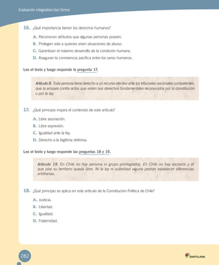 Evaluación integradora tipo Simce
16.	 ¿Qué importancia tienen los derechos humanos?
A.	Reconocen atributos que algunas personas poseen.
B.	 Protegen solo a quienes viven situaciones de abuso.
C.	Garantizan el máximo desarrollo de la condición humana.
D.	Aseguran la convivencia pacífica entre los seres humanos.
Lee el texto y luego responde la pregunta 17.
17.	 ¿Qué principio inspira el contenido de este artículo?
A.	Libre asociación.
B.	 Libre expresión.
C.	Igualdad ante la ley.
D.	Derecho a la legítima defensa.
Lee el texto y luego responde las preguntas 18 y 19.
18.	 ¿Qué principio se aplica en este artículo de la Constitución Política de Chile?
A.	Justicia.
B.	 Libertad.
C.	Igualdad.
D.	Fraternidad.
Artículo 8. Toda persona tiene derecho a un recurso efectivo ante los tribunales nacionales competentes,
que la ampare contra actos que violen sus derechos fundamentales reconocidos por la constitución
o por la ley.
Artículo 19. En Chile no hay persona ni grupo privilegiados. En Chile no hay esclavos y el
que pise su territorio queda libre. Ni la ley ni autoridad alguna podrán establecer diferencias
arbitrarias.
282
EVALUACIÓN INTEGRADORA 2.indd 282 15-06-12 19:56
 
